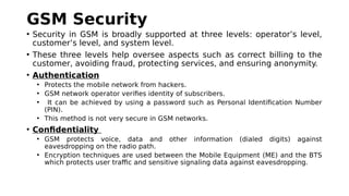GSM Security
• Security in GSM is broadly supported at three levels: operator’s level,
customer’s level, and system level.
• These three levels help oversee aspects such as correct billing to the
customer, avoiding fraud, protecting services, and ensuring anonymity.
• Authentication
• Protects the mobile network from hackers.
• GSM network operator verifies identity of subscribers.
• It can be achieved by using a password such as Personal Identification Number
(PIN).
• This method is not very secure in GSM networks.
• Confidentiality
• GSM protects voice, data and other information (dialed digits) against
eavesdropping on the radio path.
• Encryption techniques are used between the Mobile Equipment (ME) and the BTS
which protects user traffic and sensitive signaling data against eavesdropping.
 