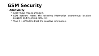 GSM Security
• Anonymity
• Anonymous means unknown.
• GSM network makes the following information anonymous: location,
outgoing and incoming calls, etc.
• Thus it is difficult to track the sensitive information.
 