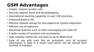 GSM Advantages
• Crisper, cleaner quieter calls.
• Security against fraud and eavesdropping.
• International roaming capability in over 100 countries.
• Improved battery life.
• Efficient network design for less expensive system expansion.
• Efficient use of spectrum.
• Advanced features such as short messaging and caller ID.
• A wide variety of handsets and accessories.
• High stability mobile fax and data at up to 9600 baud.
• Ease of use with over the air activation, and all account
information is held in a smart card which can be moved from
handset to handset.
 