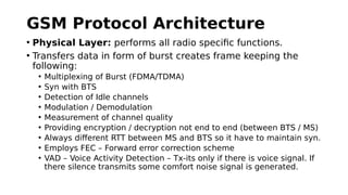 GSM Protocol Architecture
• Physical Layer: performs all radio specific functions.
• Transfers data in form of burst creates frame keeping the
following:
• Multiplexing of Burst (FDMA/TDMA)
• Syn with BTS
• Detection of Idle channels
• Modulation / Demodulation
• Measurement of channel quality
• Providing encryption / decryption not end to end (between BTS / MS)
• Always different RTT between MS and BTS so it have to maintain syn.
• Employs FEC – Forward error correction scheme
• VAD – Voice Activity Detection – Tx-its only if there is voice signal. If
there silence transmits some comfort noise signal is generated.
 