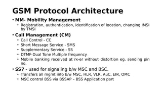 GSM Protocol Architecture
• MM- Mobility Management
• Registration, authentication, identification of location, changing IMSI
by TMSI
• Call Management (CM)
• Call Control - CC
• Short Message Service - SMS
• Supplementary Service - SS
• DTMF-Dual Tone Multiple frequency
• Mobile banking received at rx-er without distortion eg. sending pin
no.
• SS7 - used for signaling b/w MSC and BSC.
• Transfers all mgmt info b/w MSC, HLR, VLR, AuC, EIR, OMC
• MSC control BSS via BSSAP – BSS Application part
 