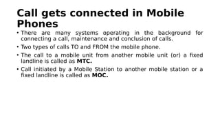 Call gets connected in Mobile
Phones
• There are many systems operating in the background for
connecting a call, maintenance and conclusion of calls.
• Two types of calls TO and FROM the mobile phone.
• The call to a mobile unit from another mobile unit (or) a fixed
landline is called as MTC.
• Call initiated by a Mobile Station to another mobile station or a
fixed landline is called as MOC.
 