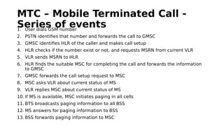 MTC – Mobile Terminated Call -
Series of events1. User dials GSM number
2. PSTN identifies that number and forwards the call to GMSC
3. GMSC identifies HLR of the caller and makes call setup
4. HLR checks if the number exist or not, and requests MSRN from current VLR
5. VLR sends MSRN to HLR
6. HLR finds the suitable MSC for completing the call and forwards the information
to GMSC
7. GMSC forwards the call setup request to MSC
8. MSC asks VLR about current status of MS
9. VLR replies MSC about current status of MS
10. If MS is available, MSC initiates paging in all cells
11. BTS broadcasts paging information to all BSS
12. MS answers for paging information to BSS
13. BSS forwards paging information to MSC
 