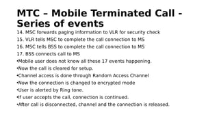MTC – Mobile Terminated Call -
Series of events
14. MSC forwards paging information to VLR for security check
15. VLR tells MSC to complete the call connection to MS
16. MSC tells BSS to complete the call connection to MS
17. BSS connects call to MS
•Mobile user does not know all these 17 events happening.
•Now the call is cleared for setup.
•Channel access is done through Random Access Channel
•Now the connection is changed to encrypted mode
•User is alerted by Ring tone.
•If user accepts the call, connection is continued.
•After call is disconnected, channel and the connection is released.
 