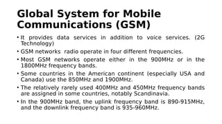 Global System for Mobile
Communications (GSM)
• It provides data services in addition to voice services. (2G
Technology)
• GSM networks radio operate in four different frequencies.
• Most GSM networks operate either in the 900MHz or in the
1800MHz frequency bands.
• Some countries in the American continent (especially USA and
Canada) use the 850MHz and 1900MHz.
• The relatively rarely used 400MHz and 450MHz frequency bands
are assigned in some countries, notably Scandinavia.
• In the 900MHz band, the uplink frequency band is 890-915MHz,
and the downlink frequency band is 935-960MHz.
 