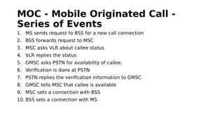 MOC - Mobile Originated Call -
Series of Events
1. MS sends request to BSS for a new call connection
2. BSS forwards request to MSC
3. MSC asks VLR about callee status
4. VLR replies the status
5. GMSC asks PSTN for availability of callee.
6. Verification is done at PSTN
7. PSTN replies the verification information to GMSC
8. GMSC tells MSC that callee is available
9. MSC sets a connection with BSS
10. BSS sets a connection with MS.
 