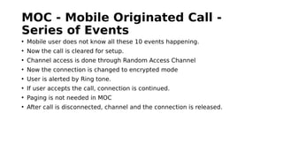 MOC - Mobile Originated Call -
Series of Events
• Mobile user does not know all these 10 events happening.
• Now the call is cleared for setup.
• Channel access is done through Random Access Channel
• Now the connection is changed to encrypted mode
• User is alerted by Ring tone.
• If user accepts the call, connection is continued.
• Paging is not needed in MOC
• After call is disconnected, channel and the connection is released.
 