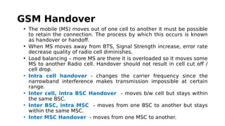GSM Handover
• The mobile (MS) moves out of one cell to another it must be possible
to retain the connection. The process by which this occurs is known
as handover or handoff. 
• When MS moves away from BTS, Signal Strength increase, error rate
decrease quality of radio cell diminishes.
• Load balancing – more MS are there it is overloaded so it moves some
MS to another Radio cell. Handover should not result in cell cut off /
cell drop.
• Intra cell handover - changes the carrier frequency since the
narrowband interference makes transmission impossible at certain
range.
• Inter cell, intra BSC Handover - moves b/w cell but stays within
the same BSC.
• Inter BSC, intra MSC - moves from one BSC to another but stays
within the same MSC.
• Inter MSC Handover - moves from one MSC to another.
 