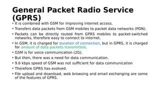 General Packet Radio Service
(GPRS)
• It is combined with GSM for improving internet access.
• Transfers data packets from GSM mobiles to packet data networks (PDN).
• Packets can be directly routed from GPRS mobiles to packet-switched
networks, therefore easy to connect to internet.
• In GSM, it is charged for duration of connection, but in GPRS, it is charged
for amount of data packets transmitted.
• GSM is for voice communication (2G).
• But then, there was a need for data communication.
• 9.6 kbps speed of GSM was not sufficient for data communication
• Therefore GPRS has evolved.
• File upload and download, web browsing and email exchanging are some
of the features of GPRS.
 