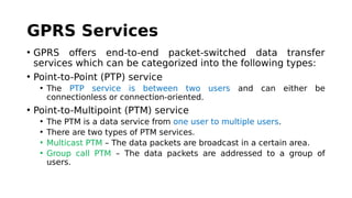 GPRS Services
• GPRS offers end-to-end packet-switched data transfer
services which can be categorized into the following types:
• Point-to-Point (PTP) service
• The PTP service is between two users and can either be
connectionless or connection-oriented.
• Point-to-Multipoint (PTM) service
• The PTM is a data service from one user to multiple users.
• There are two types of PTM services.
• Multicast PTM – The data packets are broadcast in a certain area.
• Group call PTM – The data packets are addressed to a group of
users.
 