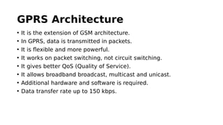 GPRS Architecture
• It is the extension of GSM architecture.
• In GPRS, data is transmitted in packets.
• It is flexible and more powerful.
• It works on packet switching, not circuit switching.
• It gives better QoS (Quality of Service).
• It allows broadband broadcast, multicast and unicast.
• Additional hardware and software is required.
• Data transfer rate up to 150 kbps.
 