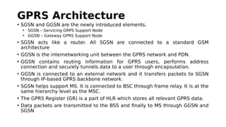 GPRS Architecture
• SGSN and GGSN are the newly introduced elements.
• SGSN – Servicing GRPS Support Node
• GGSN – Gateway GPRS Support Node
• SGSN acts like a router. All SGSN are connected to a standard GSM
architecture
• GGSN is the internetworking unit between the GPRS network and PDN.
• GGSN contains routing information for GPRS users, performs address
connection and securely tunnels data to a user through encapsulation.
• GGSN is connected to an external network and it transfers packets to SGSN
through IP-based GPRS backbone network.
• SGSN helps support MS. It is connected to BSC through frame relay. It is at the
same hierarchy level as the MSC.
• The GPRS Register (GR) is a part of HLR which stores all relevant GPRS data.
• Data packets are transmitted to the BSS and finally to MS through GGSN and
SGSN
 