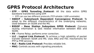GPRS Protocol Architecture
• GTP – GPRS Tunneling Protocol: All the data within GPRS
backbone transferred using GTP.
• GTP can use two different protocols (TCP-reliable / UDP-unreliable).
• SNDCP – Subnetwork Dependent Convergence Protocol: To
adapt to the different characteristics of the underlying networks.
Used between an SGSN and the MS.
• BSSGP - Base Station Subsystem GPRS Protocol: Conveys
routing information & QoS related information between BSS and
SGSN.
• FR – Frame Relay: performs error correction.
• LLC – Logical Link Protocol: To achieve a high reliability of packet
transfer between SGSN and MS. Uses ARQ and FEC mechanisms for
PTP & PTM services.
• RLC - Radio Link Protocol: Provides reliable link.
• MAC: Controls access with signaling procedure.
 