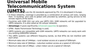 Universal Mobile
Telecommunications System
(UMTS)• CDMA2000 & UMTS are the 3G standards approved by ITU. It is developed in Europe.
• In these networks, coverage is provided by a combination of various cell sizes, ranging
from “in building” pico cells to global cells provided by satellites, giving service to the
remote regions of the world.
• Countries with GSM (2G) can only use UMTS (3G). GSM networks will be upgraded to
UMTS networks. It is also called as 3G cellular networks.
• Advantage: It gives significantly enhanced capacities to operators.
• UTRA - Radio Transmission Technology is used.
• UMTS systems are compatible with GSM networks. UMTS networks can easily work with
any existing GSM/GPRS network.
• The UMTS systems use different frequency bands, so that BTSs do not interfere with
each other.
• Minimum data rate of 144kbps – rural outdoor access at a speed of 500kmph.
• Minimum data rate of 384kbps – suburban outdoor access at a speed of 120 kmph.
• Maximum data rate of 2Mbps – urban indoor use at a speed of 10kmph.
 