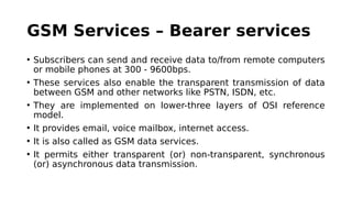 GSM Services – Bearer services
• Subscribers can send and receive data to/from remote computers
or mobile phones at 300 - 9600bps.
• These services also enable the transparent transmission of data
between GSM and other networks like PSTN, ISDN, etc.
• They are implemented on lower-three layers of OSI reference
model.
• It provides email, voice mailbox, internet access.
• It is also called as GSM data services.
• It permits either transparent (or) non-transparent, synchronous
(or) asynchronous data transmission.
 