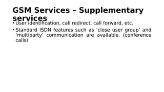 GSM Services – Supplementary
services• User identification, call redirect, call forward, etc.
• Standard ISDN features such as ‘close user group’ and
‘multiparty’ communication are available. (conference
calls)
 