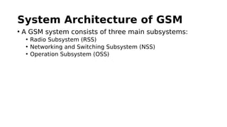 System Architecture of GSM
• A GSM system consists of three main subsystems:
• Radio Subsystem (RSS)
• Networking and Switching Subsystem (NSS)
• Operation Subsystem (OSS)
 