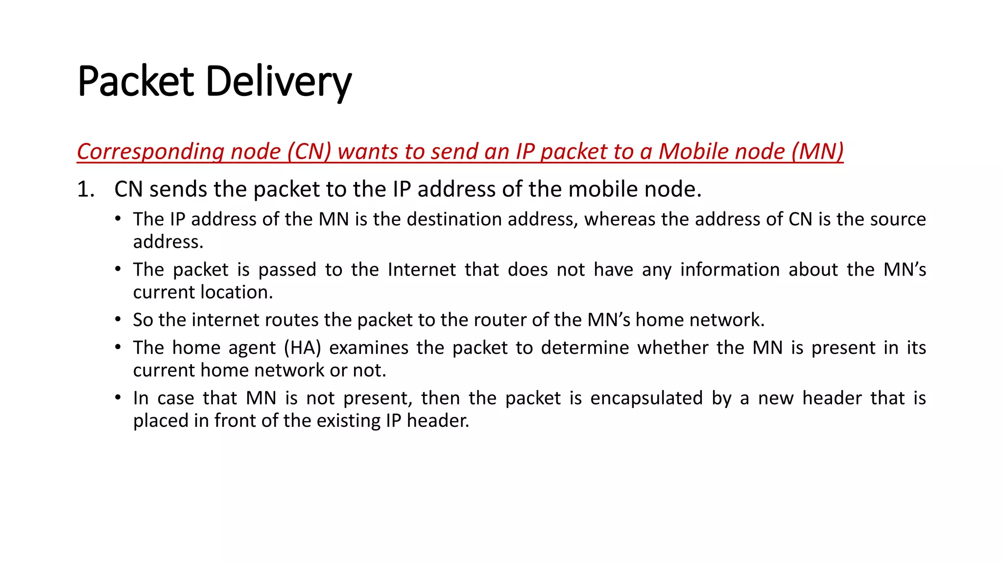 Packet Delivery
Corresponding node (CN) wants to send an IP packet to a Mobile node (MN)
1. CN sends the packet to the IP address of the mobile node.
• The IP address of the MN is the destination address, whereas the address of CN is the source
address.
• The packet is passed to the Internet that does not have any information about the MN’s
current location.
• So the internet routes the packet to the router of the MN’s home network.
• The home agent (HA) examines the packet to determine whether the MN is present in its
current home network or not.
• In case that MN is not present, then the packet is encapsulated by a new header that is
placed in front of the existing IP header.
 