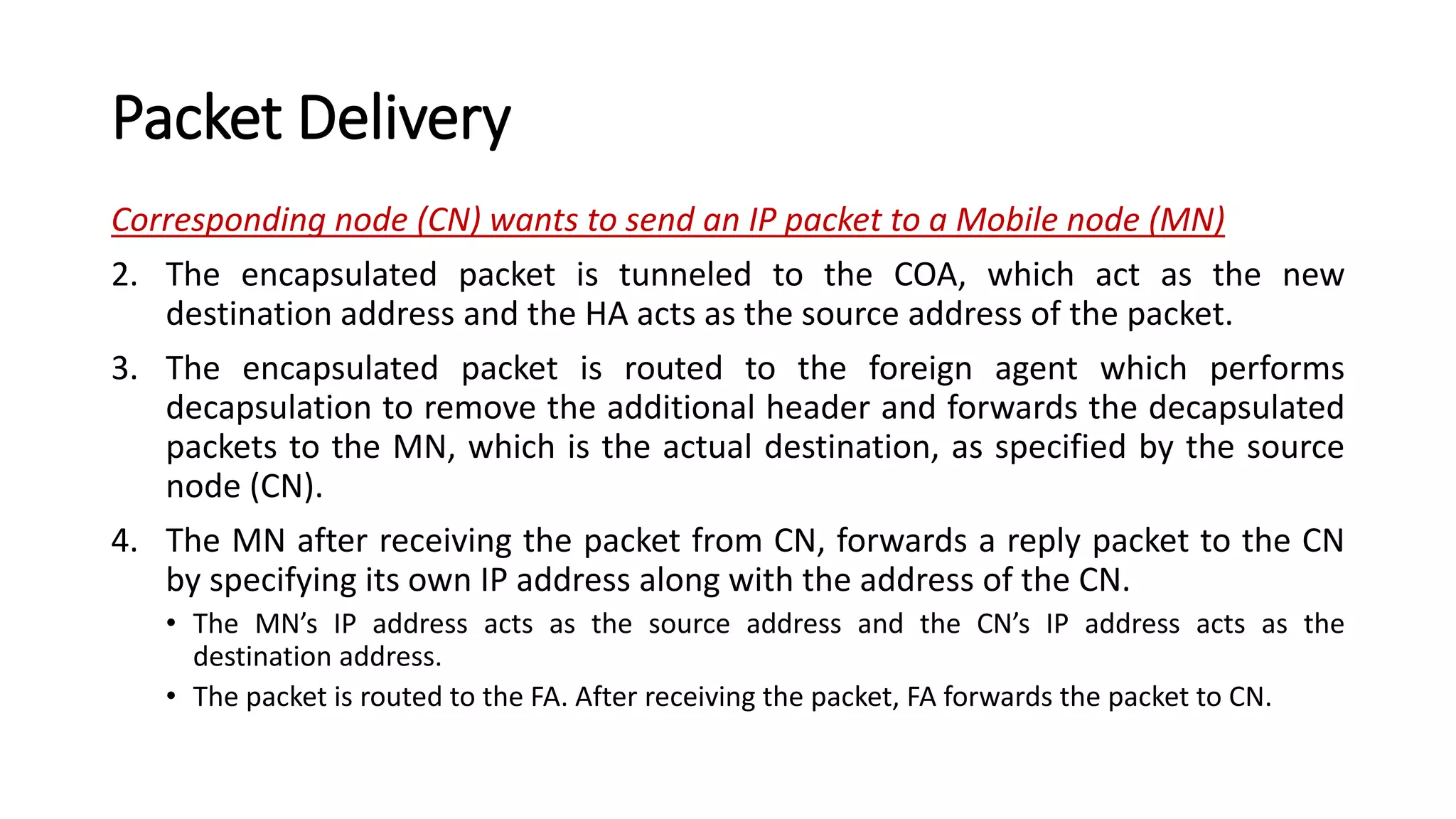 Packet Delivery
Corresponding node (CN) wants to send an IP packet to a Mobile node (MN)
2. The encapsulated packet is tunneled to the COA, which act as the new
destination address and the HA acts as the source address of the packet.
3. The encapsulated packet is routed to the foreign agent which performs
decapsulation to remove the additional header and forwards the decapsulated
packets to the MN, which is the actual destination, as specified by the source
node (CN).
4. The MN after receiving the packet from CN, forwards a reply packet to the CN
by specifying its own IP address along with the address of the CN.
• The MN’s IP address acts as the source address and the CN’s IP address acts as the
destination address.
• The packet is routed to the FA. After receiving the packet, FA forwards the packet to CN.
 