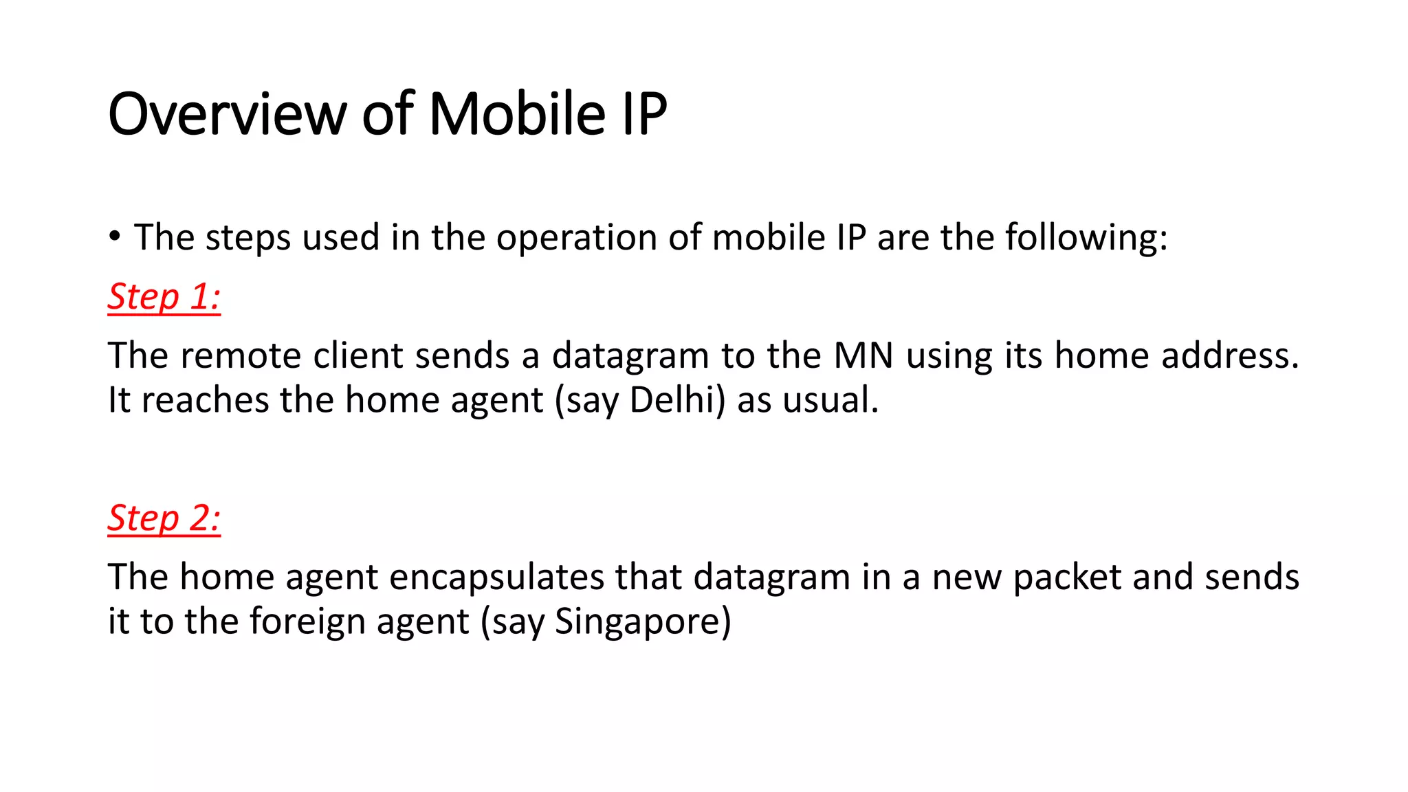 Overview of Mobile IP
• The steps used in the operation of mobile IP are the following:
Step 1:
The remote client sends a datagram to the MN using its home address.
It reaches the home agent (say Delhi) as usual.
Step 2:
The home agent encapsulates that datagram in a new packet and sends
it to the foreign agent (say Singapore)
 