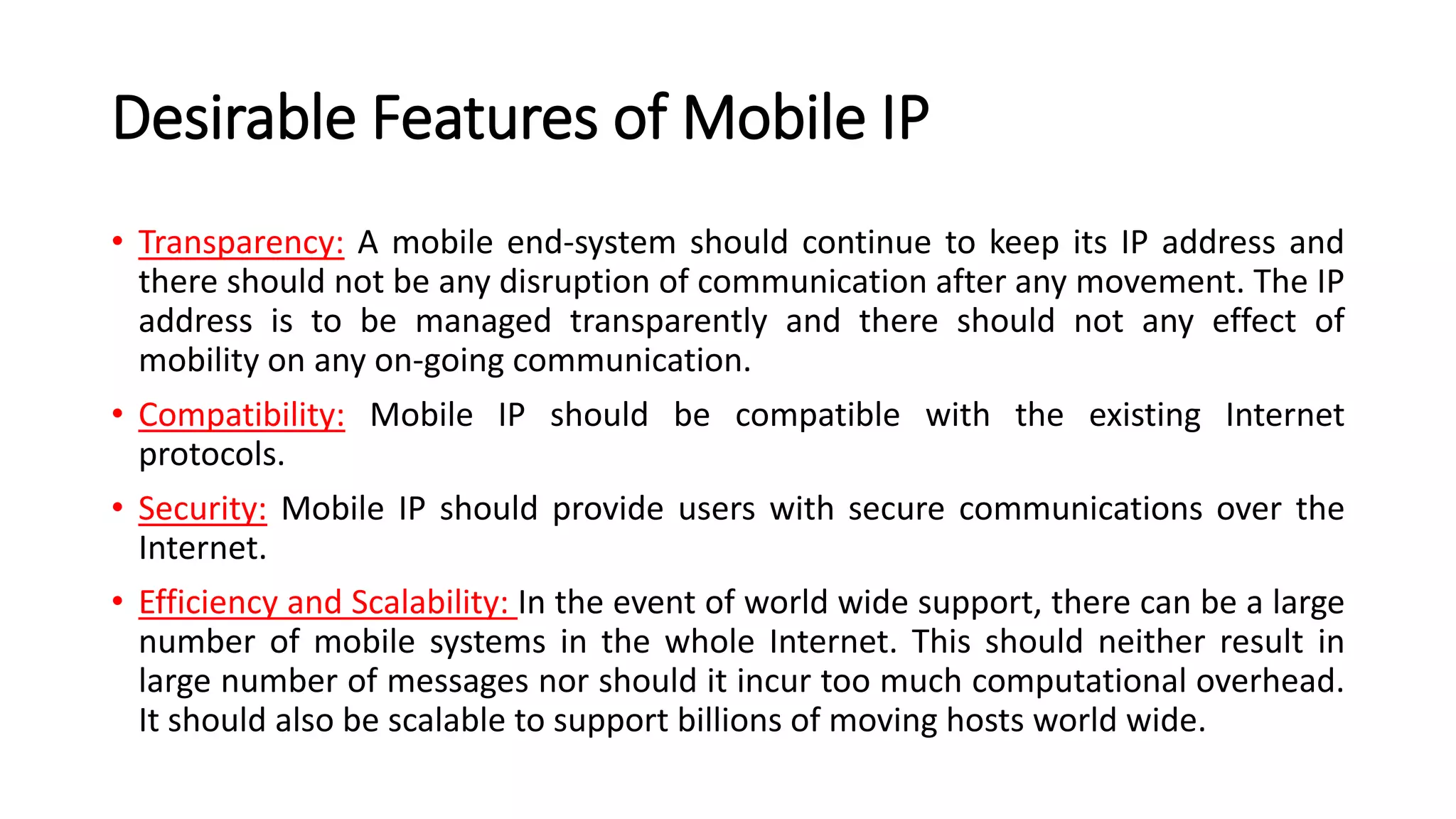 Desirable Features of Mobile IP
• Transparency: A mobile end-system should continue to keep its IP address and
there should not be any disruption of communication after any movement. The IP
address is to be managed transparently and there should not any effect of
mobility on any on-going communication.
• Compatibility: Mobile IP should be compatible with the existing Internet
protocols.
• Security: Mobile IP should provide users with secure communications over the
Internet.
• Efficiency and Scalability: In the event of world wide support, there can be a large
number of mobile systems in the whole Internet. This should neither result in
large number of messages nor should it incur too much computational overhead.
It should also be scalable to support billions of moving hosts world wide.
 