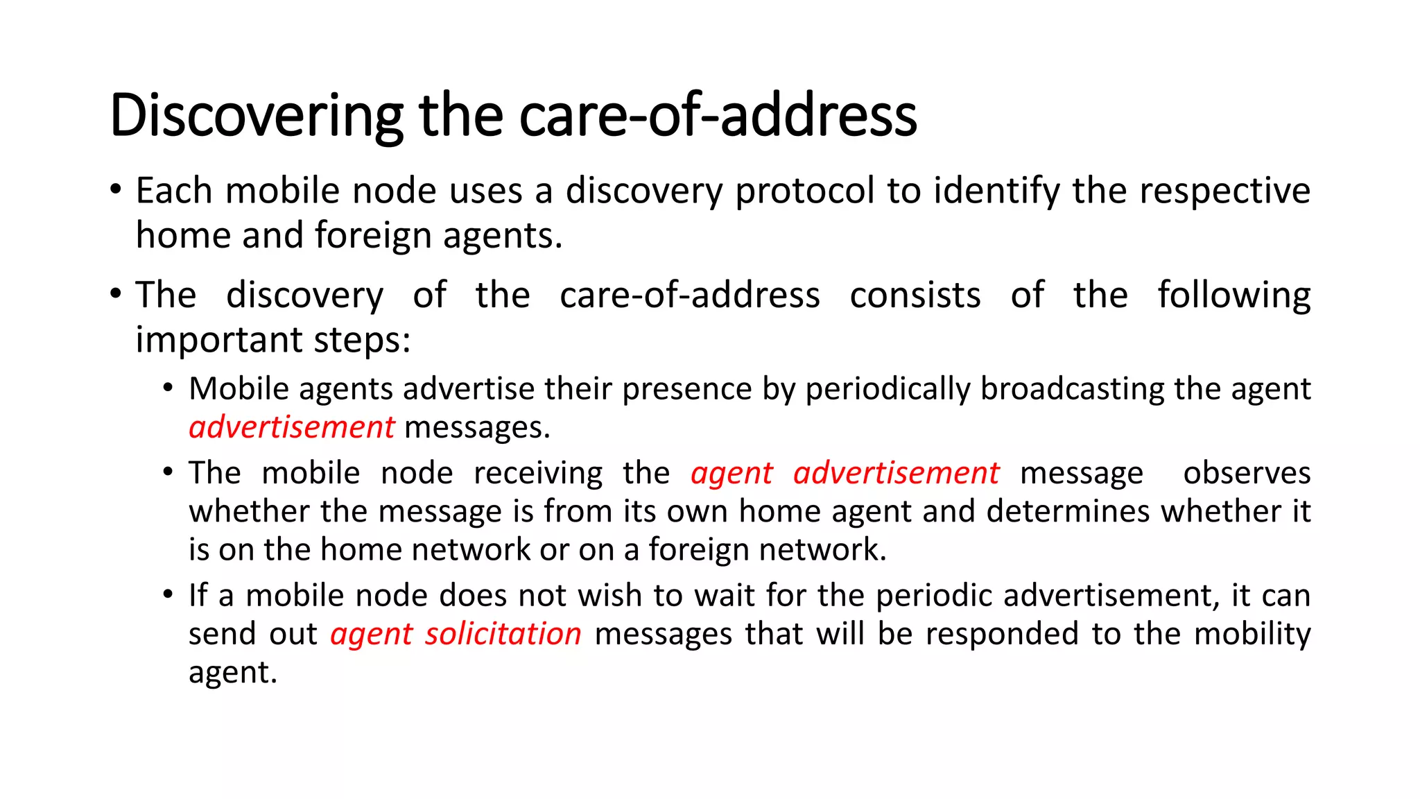 Discovering the care-of-address
• Each mobile node uses a discovery protocol to identify the respective
home and foreign agents.
• The discovery of the care-of-address consists of the following
important steps:
• Mobile agents advertise their presence by periodically broadcasting the agent
advertisement messages.
• The mobile node receiving the agent advertisement message observes
whether the message is from its own home agent and determines whether it
is on the home network or on a foreign network.
• If a mobile node does not wish to wait for the periodic advertisement, it can
send out agent solicitation messages that will be responded to the mobility
agent.
 