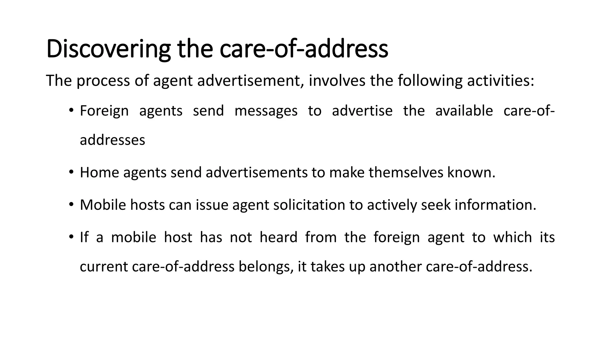 Discovering the care-of-address
The process of agent advertisement, involves the following activities:
• Foreign agents send messages to advertise the available care-of-
addresses
• Home agents send advertisements to make themselves known.
• Mobile hosts can issue agent solicitation to actively seek information.
• If a mobile host has not heard from the foreign agent to which its
current care-of-address belongs, it takes up another care-of-address.
 