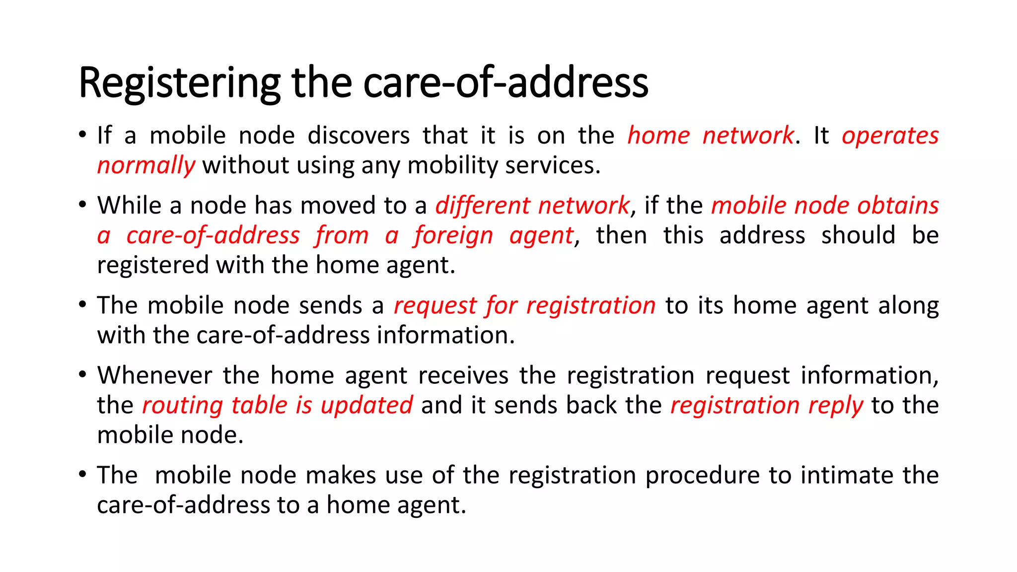 Registering the care-of-address
• If a mobile node discovers that it is on the home network. It operates
normally without using any mobility services.
• While a node has moved to a different network, if the mobile node obtains
a care-of-address from a foreign agent, then this address should be
registered with the home agent.
• The mobile node sends a request for registration to its home agent along
with the care-of-address information.
• Whenever the home agent receives the registration request information,
the routing table is updated and it sends back the registration reply to the
mobile node.
• The mobile node makes use of the registration procedure to intimate the
care-of-address to a home agent.
 
