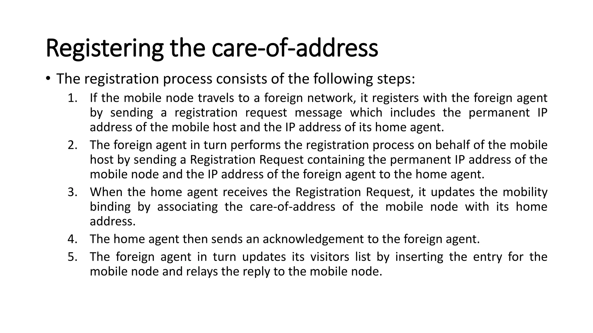 Registering the care-of-address
• The registration process consists of the following steps:
1. If the mobile node travels to a foreign network, it registers with the foreign agent
by sending a registration request message which includes the permanent IP
address of the mobile host and the IP address of its home agent.
2. The foreign agent in turn performs the registration process on behalf of the mobile
host by sending a Registration Request containing the permanent IP address of the
mobile node and the IP address of the foreign agent to the home agent.
3. When the home agent receives the Registration Request, it updates the mobility
binding by associating the care-of-address of the mobile node with its home
address.
4. The home agent then sends an acknowledgement to the foreign agent.
5. The foreign agent in turn updates its visitors list by inserting the entry for the
mobile node and relays the reply to the mobile node.
 