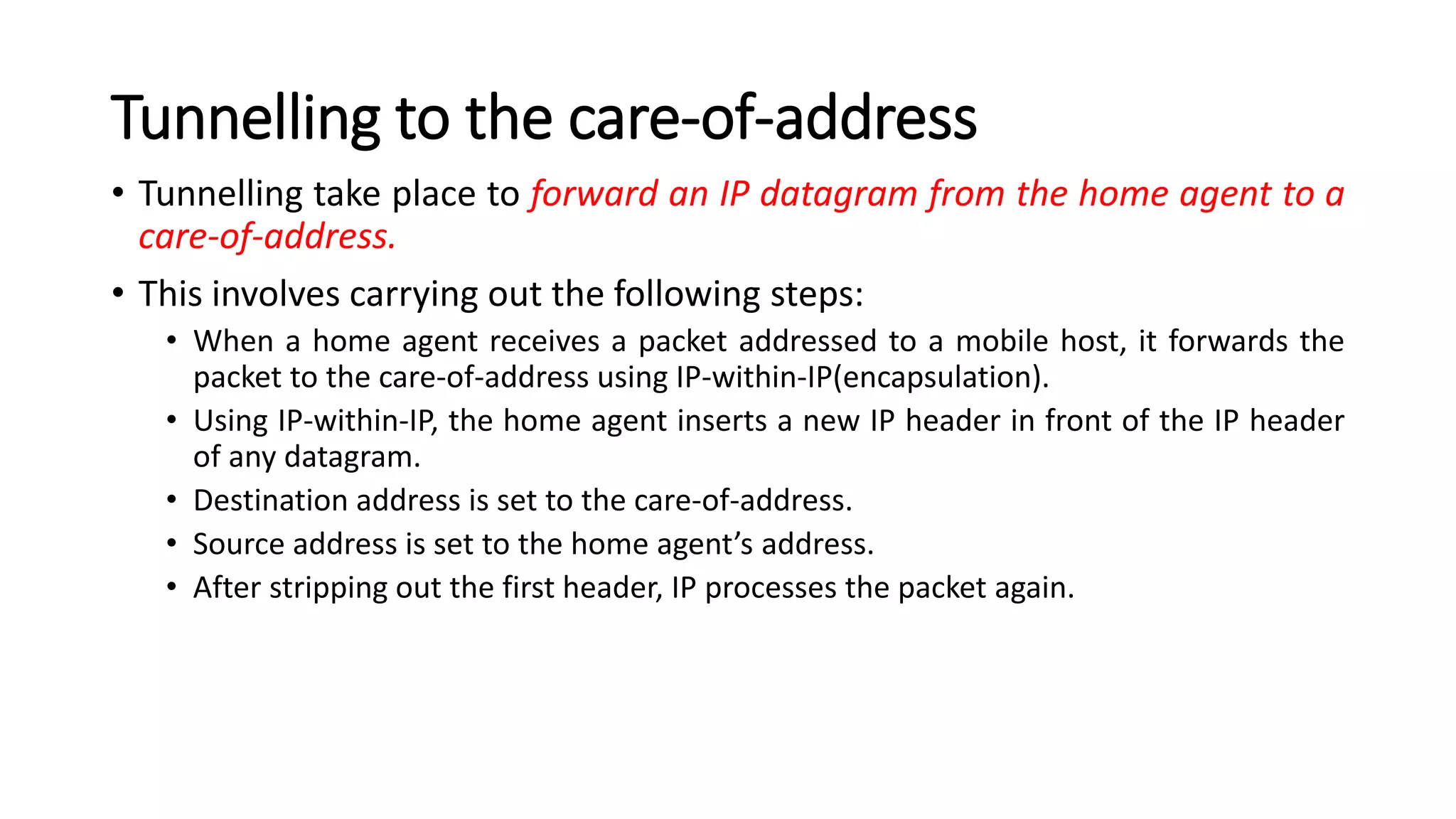 Tunnelling to the care-of-address
• Tunnelling take place to forward an IP datagram from the home agent to a
care-of-address.
• This involves carrying out the following steps:
• When a home agent receives a packet addressed to a mobile host, it forwards the
packet to the care-of-address using IP-within-IP(encapsulation).
• Using IP-within-IP, the home agent inserts a new IP header in front of the IP header
of any datagram.
• Destination address is set to the care-of-address.
• Source address is set to the home agent’s address.
• After stripping out the first header, IP processes the packet again.
 
