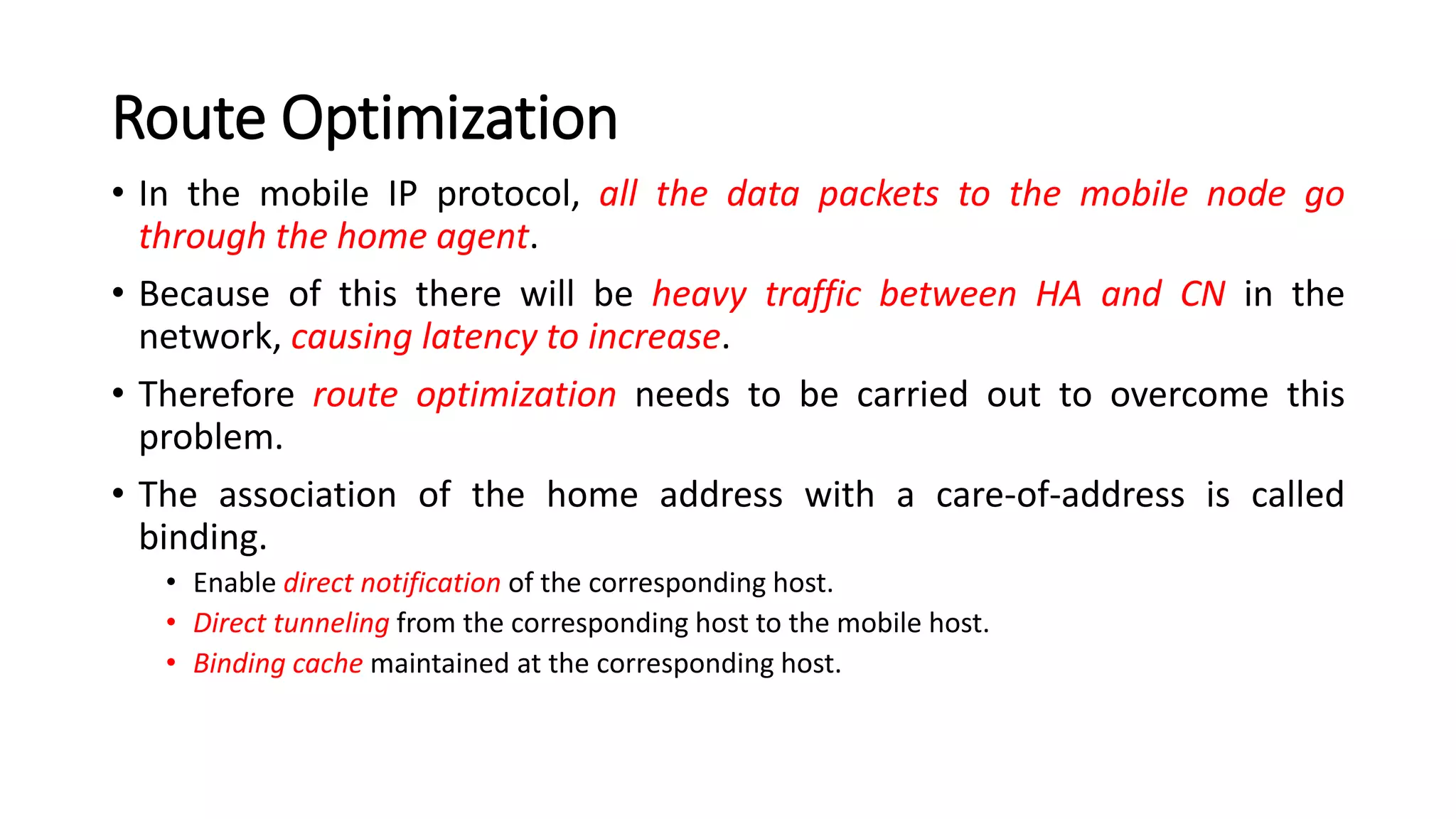 Route Optimization
• In the mobile IP protocol, all the data packets to the mobile node go
through the home agent.
• Because of this there will be heavy traffic between HA and CN in the
network, causing latency to increase.
• Therefore route optimization needs to be carried out to overcome this
problem.
• The association of the home address with a care-of-address is called
binding.
• Enable direct notification of the corresponding host.
• Direct tunneling from the corresponding host to the mobile host.
• Binding cache maintained at the corresponding host.
 
