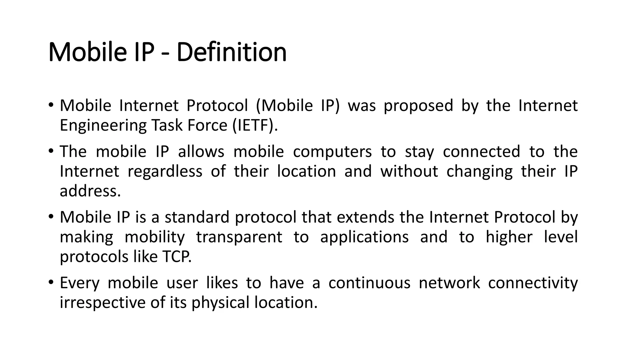 Mobile IP - Definition
• Mobile Internet Protocol (Mobile IP) was proposed by the Internet
Engineering Task Force (IETF).
• The mobile IP allows mobile computers to stay connected to the
Internet regardless of their location and without changing their IP
address.
• Mobile IP is a standard protocol that extends the Internet Protocol by
making mobility transparent to applications and to higher level
protocols like TCP.
• Every mobile user likes to have a continuous network connectivity
irrespective of its physical location.
 