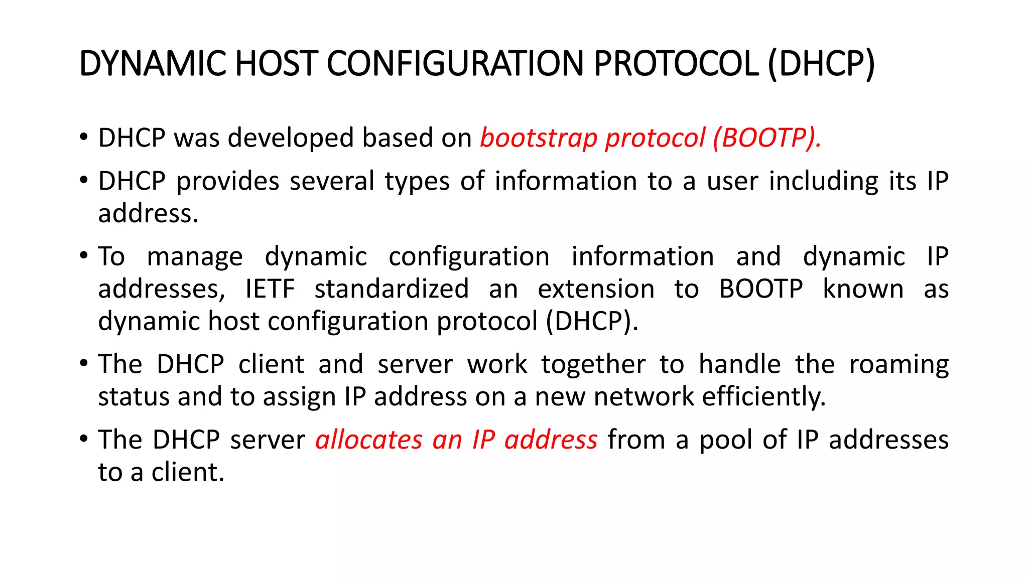 DYNAMIC HOST CONFIGURATION PROTOCOL (DHCP)
• DHCP was developed based on bootstrap protocol (BOOTP).
• DHCP provides several types of information to a user including its IP
address.
• To manage dynamic configuration information and dynamic IP
addresses, IETF standardized an extension to BOOTP known as
dynamic host configuration protocol (DHCP).
• The DHCP client and server work together to handle the roaming
status and to assign IP address on a new network efficiently.
• The DHCP server allocates an IP address from a pool of IP addresses
to a client.
 