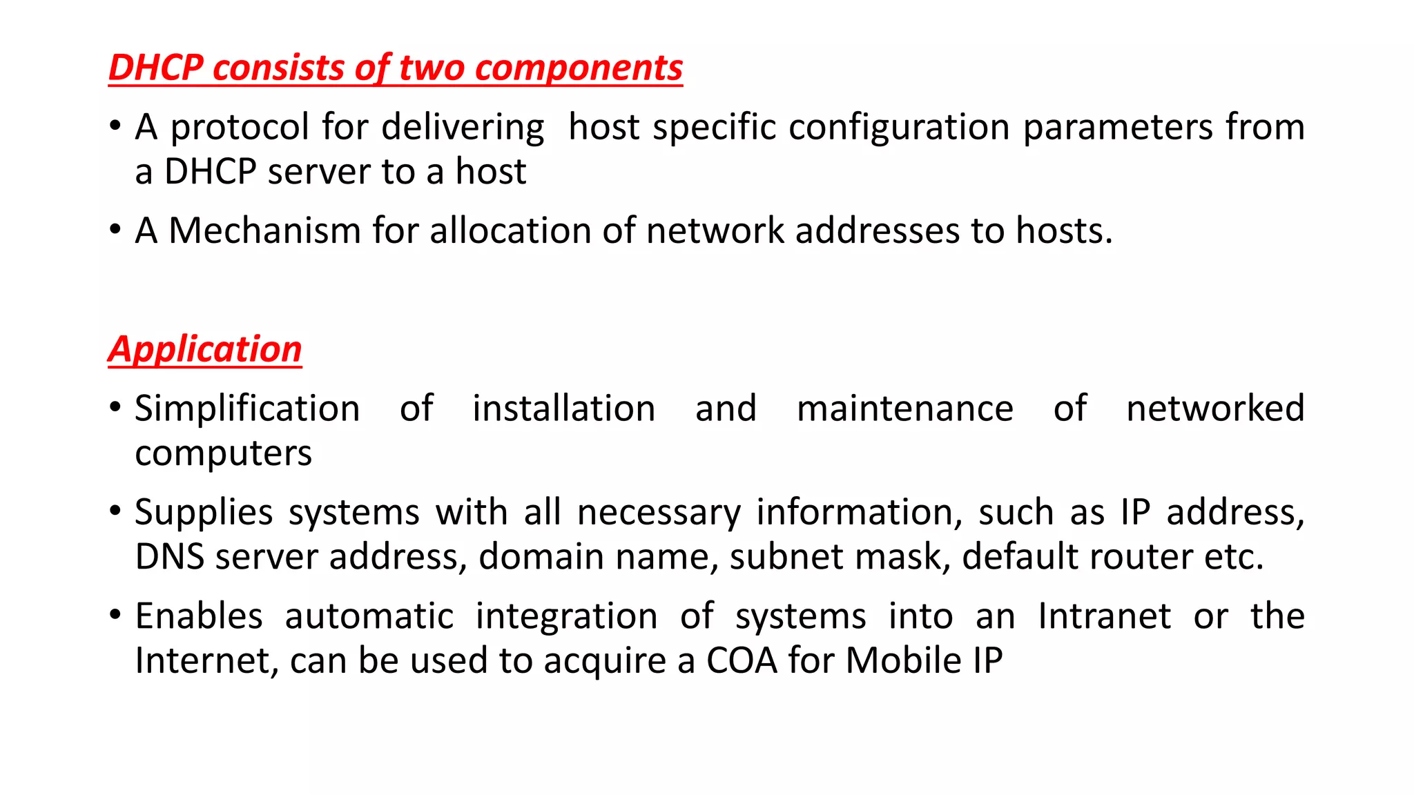 DHCP consists of two components
• A protocol for delivering host specific configuration parameters from
a DHCP server to a host
• A Mechanism for allocation of network addresses to hosts.
Application
• Simplification of installation and maintenance of networked
computers
• Supplies systems with all necessary information, such as IP address,
DNS server address, domain name, subnet mask, default router etc.
• Enables automatic integration of systems into an Intranet or the
Internet, can be used to acquire a COA for Mobile IP
 