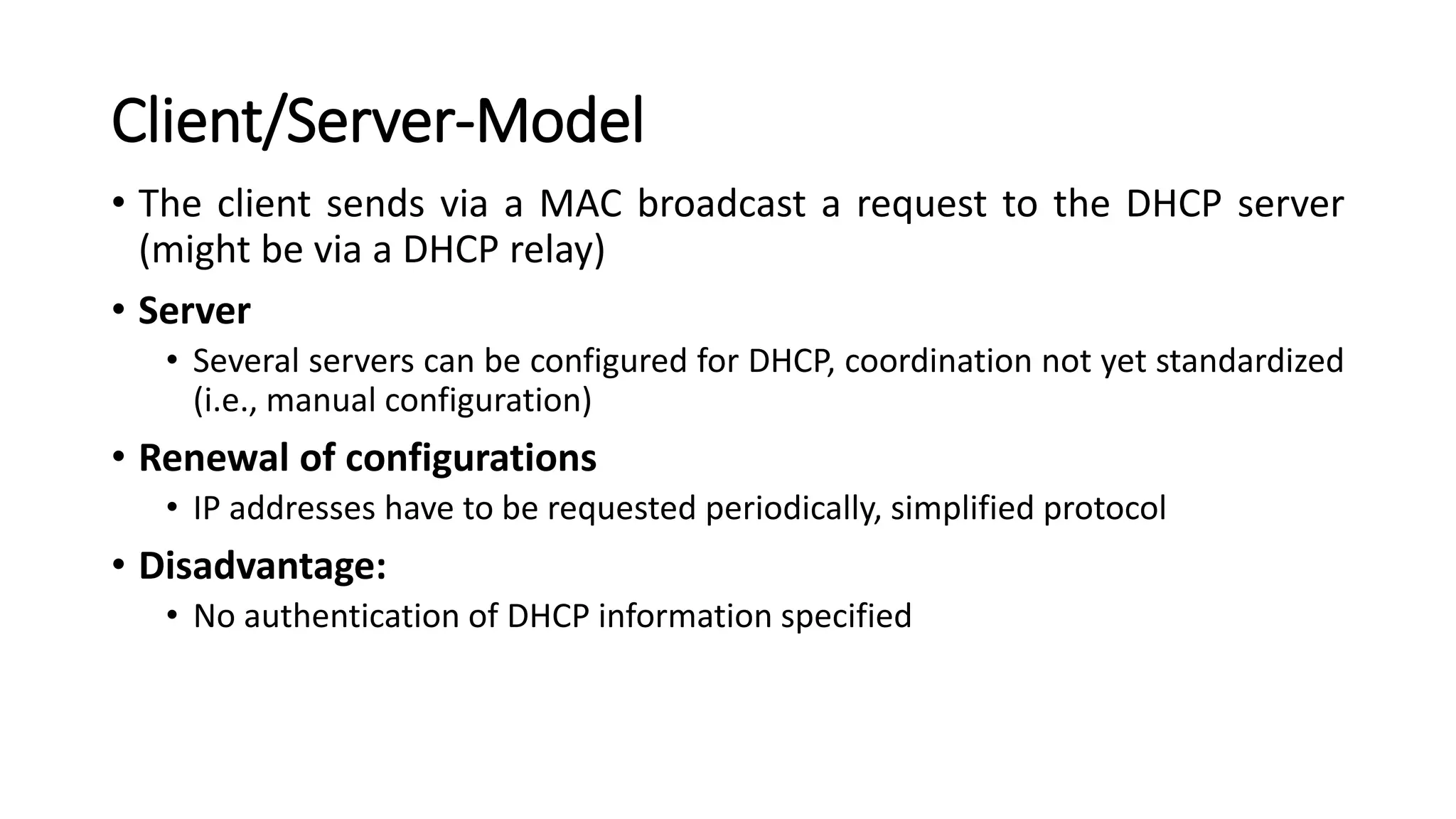 Client/Server-Model
• The client sends via a MAC broadcast a request to the DHCP server
(might be via a DHCP relay)
• Server
• Several servers can be configured for DHCP, coordination not yet standardized
(i.e., manual configuration)
• Renewal of configurations
• IP addresses have to be requested periodically, simplified protocol
• Disadvantage:
• No authentication of DHCP information specified
 
