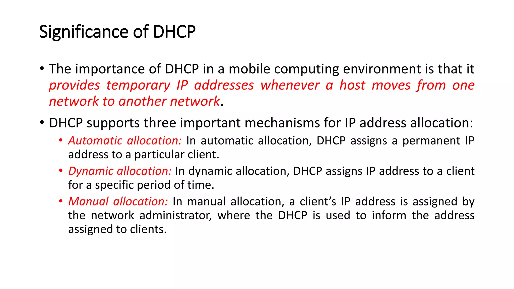 Significance of DHCP
• The importance of DHCP in a mobile computing environment is that it
provides temporary IP addresses whenever a host moves from one
network to another network.
• DHCP supports three important mechanisms for IP address allocation:
• Automatic allocation: In automatic allocation, DHCP assigns a permanent IP
address to a particular client.
• Dynamic allocation: In dynamic allocation, DHCP assigns IP address to a client
for a specific period of time.
• Manual allocation: In manual allocation, a client’s IP address is assigned by
the network administrator, where the DHCP is used to inform the address
assigned to clients.
 