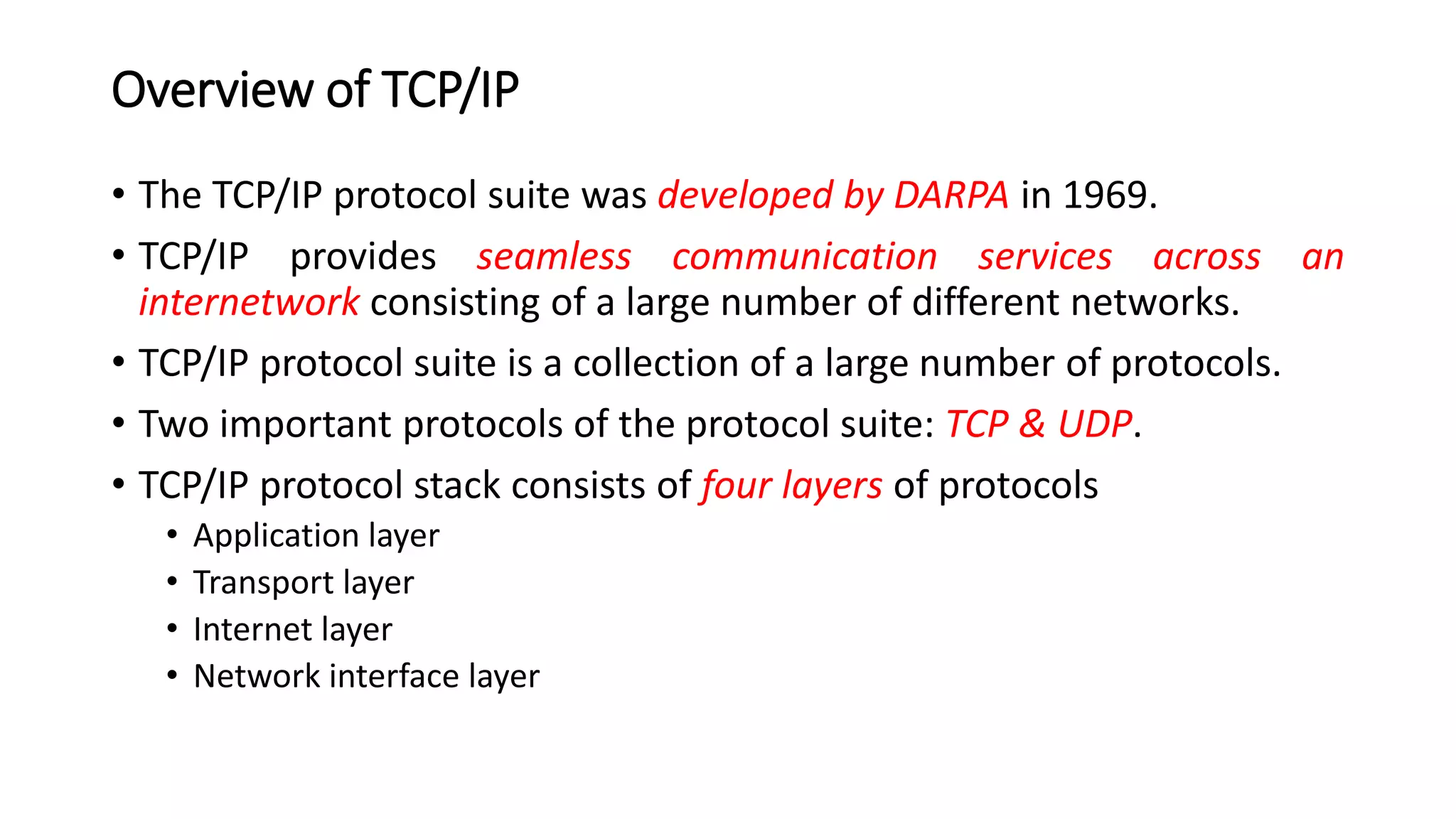 Overview of TCP/IP
• The TCP/IP protocol suite was developed by DARPA in 1969.
• TCP/IP provides seamless communication services across an
internetwork consisting of a large number of different networks.
• TCP/IP protocol suite is a collection of a large number of protocols.
• Two important protocols of the protocol suite: TCP & UDP.
• TCP/IP protocol stack consists of four layers of protocols
• Application layer
• Transport layer
• Internet layer
• Network interface layer
 