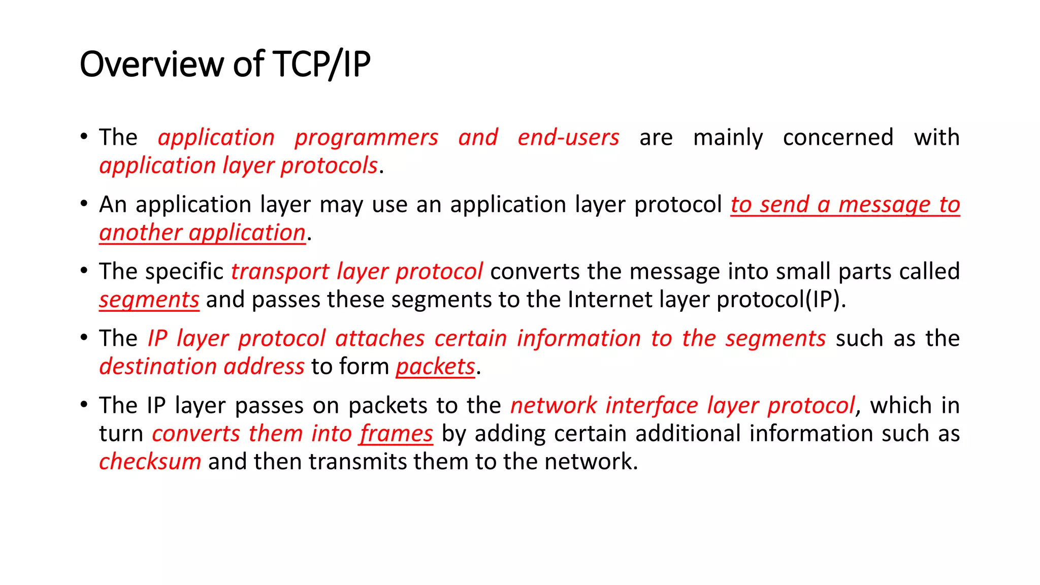 Overview of TCP/IP
• The application programmers and end-users are mainly concerned with
application layer protocols.
• An application layer may use an application layer protocol to send a message to
another application.
• The specific transport layer protocol converts the message into small parts called
segments and passes these segments to the Internet layer protocol(IP).
• The IP layer protocol attaches certain information to the segments such as the
destination address to form packets.
• The IP layer passes on packets to the network interface layer protocol, which in
turn converts them into frames by adding certain additional information such as
checksum and then transmits them to the network.
 