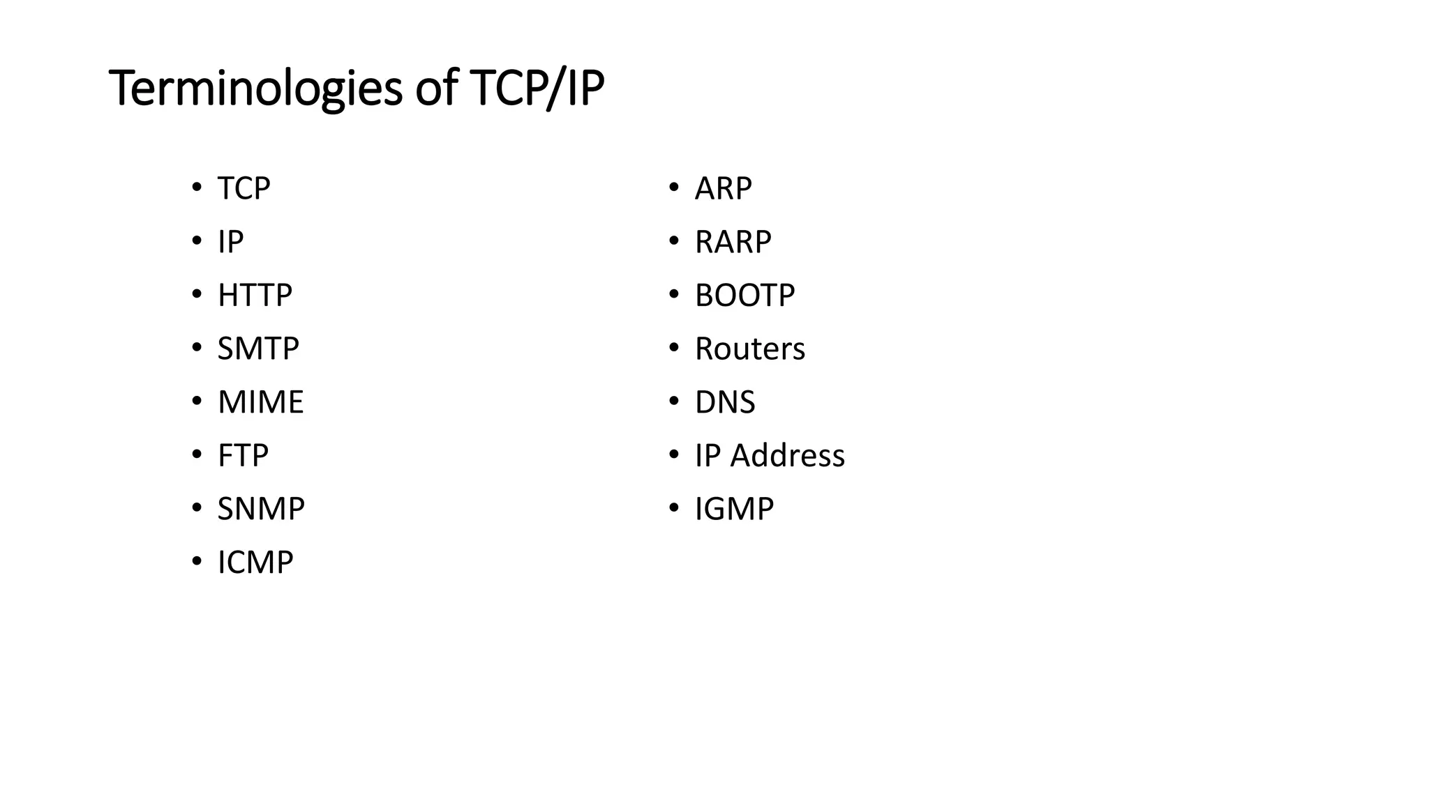 Terminologies of TCP/IP
• TCP
• IP
• HTTP
• SMTP
• MIME
• FTP
• SNMP
• ICMP
• ARP
• RARP
• BOOTP
• Routers
• DNS
• IP Address
• IGMP
 