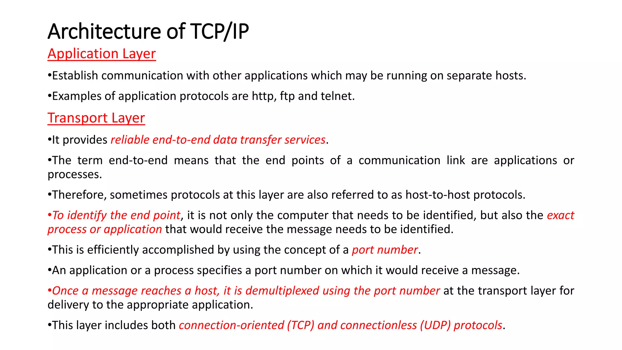 Architecture of TCP/IP
Application Layer
•Establish communication with other applications which may be running on separate hosts.
•Examples of application protocols are http, ftp and telnet.
Transport Layer
•It provides reliable end-to-end data transfer services.
•The term end-to-end means that the end points of a communication link are applications or
processes.
•Therefore, sometimes protocols at this layer are also referred to as host-to-host protocols.
•To identify the end point, it is not only the computer that needs to be identified, but also the exact
process or application that would receive the message needs to be identified.
•This is efficiently accomplished by using the concept of a port number.
•An application or a process specifies a port number on which it would receive a message.
•Once a message reaches a host, it is demultiplexed using the port number at the transport layer for
delivery to the appropriate application.
•This layer includes both connection-oriented (TCP) and connectionless (UDP) protocols.
 