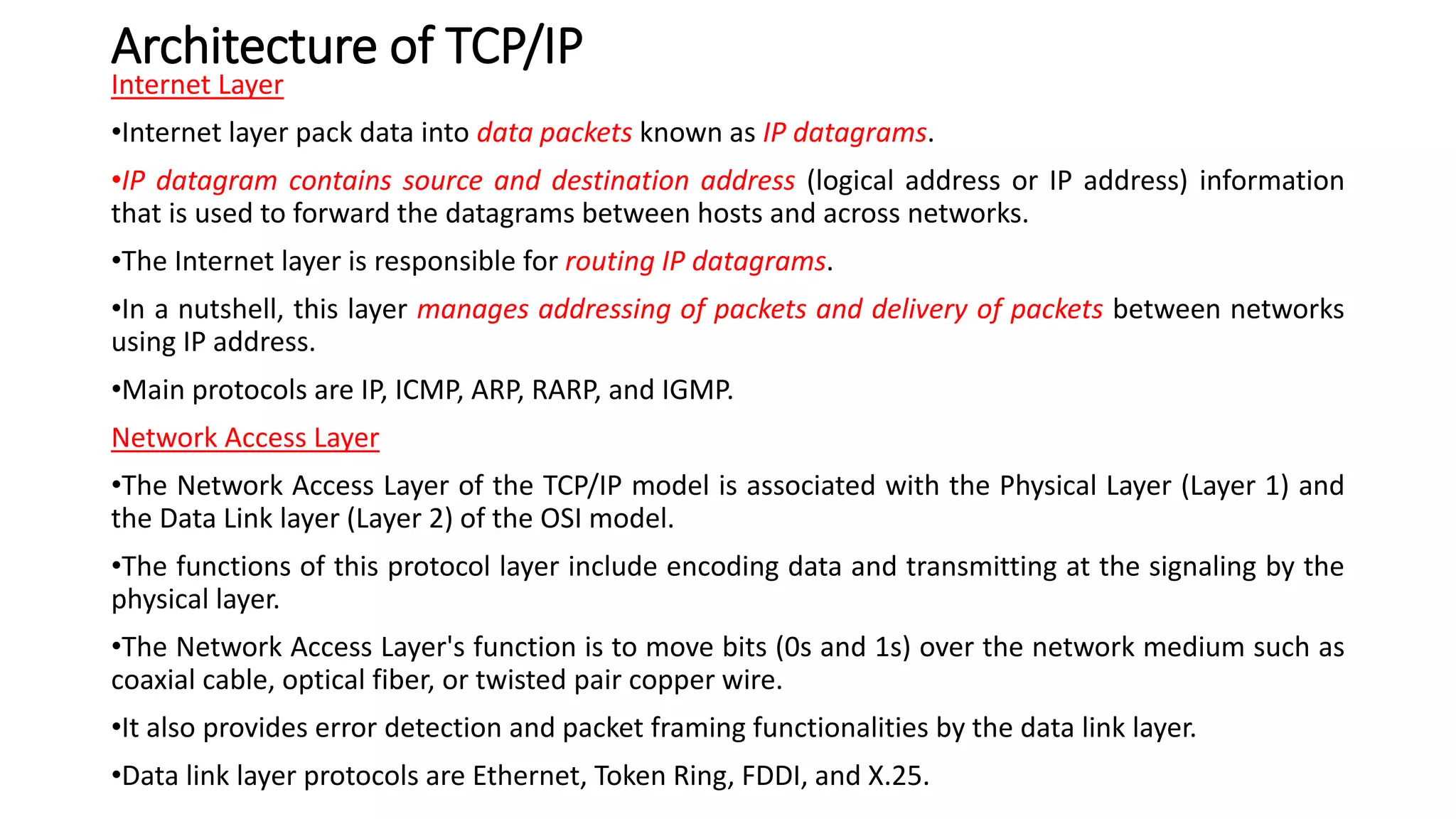 Architecture of TCP/IP
Internet Layer
•Internet layer pack data into data packets known as IP datagrams.
•IP datagram contains source and destination address (logical address or IP address) information
that is used to forward the datagrams between hosts and across networks.
•The Internet layer is responsible for routing IP datagrams.
•In a nutshell, this layer manages addressing of packets and delivery of packets between networks
using IP address.
•Main protocols are IP, ICMP, ARP, RARP, and IGMP.
Network Access Layer
•The Network Access Layer of the TCP/IP model is associated with the Physical Layer (Layer 1) and
the Data Link layer (Layer 2) of the OSI model.
•The functions of this protocol layer include encoding data and transmitting at the signaling by the
physical layer.
•The Network Access Layer's function is to move bits (0s and 1s) over the network medium such as
coaxial cable, optical fiber, or twisted pair copper wire.
•It also provides error detection and packet framing functionalities by the data link layer.
•Data link layer protocols are Ethernet, Token Ring, FDDI, and X.25.
 