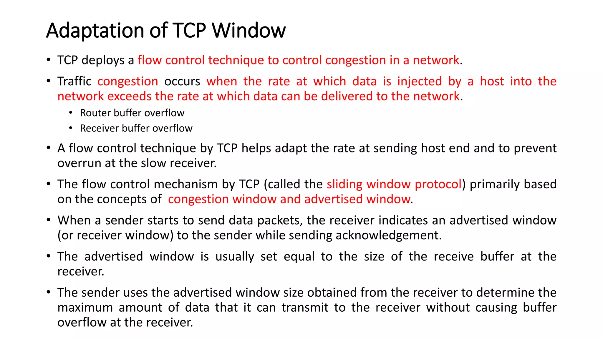Adaptation of TCP Window
• TCP deploys a flow control technique to control congestion in a network.
• Traffic congestion occurs when the rate at which data is injected by a host into the
network exceeds the rate at which data can be delivered to the network.
• Router buffer overflow
• Receiver buffer overflow
• A flow control technique by TCP helps adapt the rate at sending host end and to prevent
overrun at the slow receiver.
• The flow control mechanism by TCP (called the sliding window protocol) primarily based
on the concepts of congestion window and advertised window.
• When a sender starts to send data packets, the receiver indicates an advertised window
(or receiver window) to the sender while sending acknowledgement.
• The advertised window is usually set equal to the size of the receive buffer at the
receiver.
• The sender uses the advertised window size obtained from the receiver to determine the
maximum amount of data that it can transmit to the receiver without causing buffer
overflow at the receiver.
 