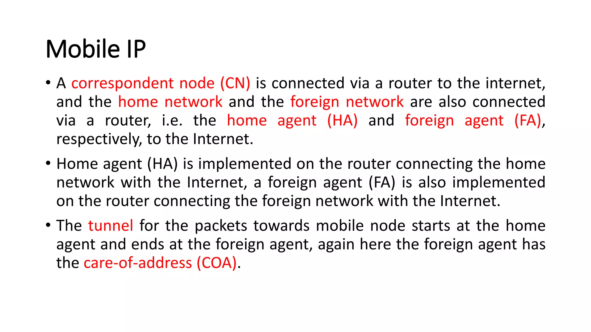 Mobile IP
• A correspondent node (CN) is connected via a router to the internet,
and the home network and the foreign network are also connected
via a router, i.e. the home agent (HA) and foreign agent (FA),
respectively, to the Internet.
• Home agent (HA) is implemented on the router connecting the home
network with the Internet, a foreign agent (FA) is also implemented
on the router connecting the foreign network with the Internet.
• The tunnel for the packets towards mobile node starts at the home
agent and ends at the foreign agent, again here the foreign agent has
the care-of-address (COA).
 