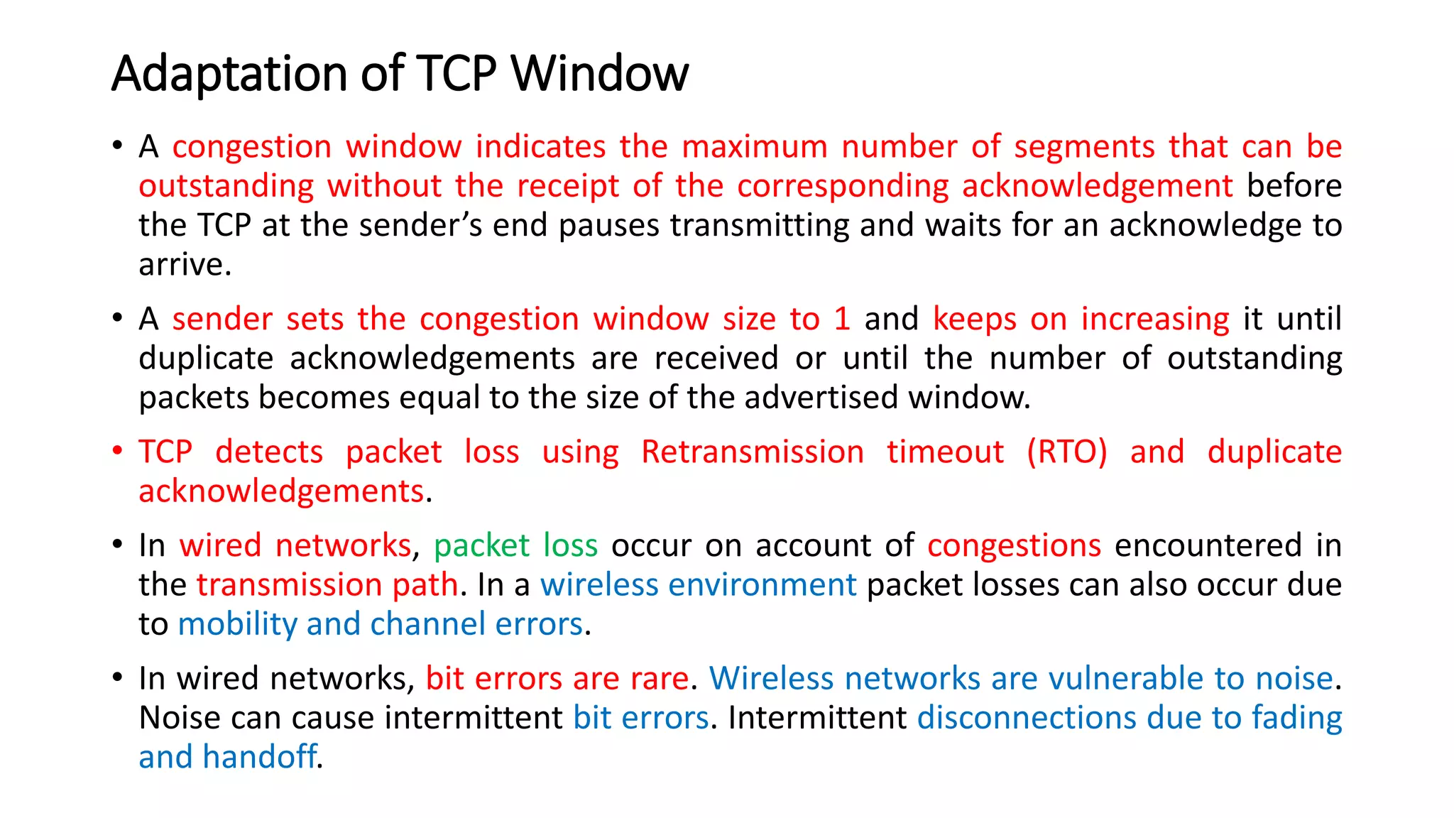 Adaptation of TCP Window
• A congestion window indicates the maximum number of segments that can be
outstanding without the receipt of the corresponding acknowledgement before
the TCP at the sender’s end pauses transmitting and waits for an acknowledge to
arrive.
• A sender sets the congestion window size to 1 and keeps on increasing it until
duplicate acknowledgements are received or until the number of outstanding
packets becomes equal to the size of the advertised window.
• TCP detects packet loss using Retransmission timeout (RTO) and duplicate
acknowledgements.
• In wired networks, packet loss occur on account of congestions encountered in
the transmission path. In a wireless environment packet losses can also occur due
to mobility and channel errors.
• In wired networks, bit errors are rare. Wireless networks are vulnerable to noise.
Noise can cause intermittent bit errors. Intermittent disconnections due to fading
and handoff.
 