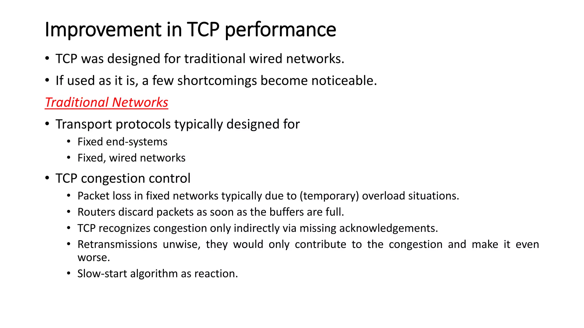 Improvement in TCP performance
• TCP was designed for traditional wired networks.
• If used as it is, a few shortcomings become noticeable.
Traditional Networks
• Transport protocols typically designed for
• Fixed end-systems
• Fixed, wired networks
• TCP congestion control
• Packet loss in fixed networks typically due to (temporary) overload situations.
• Routers discard packets as soon as the buffers are full.
• TCP recognizes congestion only indirectly via missing acknowledgements.
• Retransmissions unwise, they would only contribute to the congestion and make it even
worse.
• Slow-start algorithm as reaction.
 