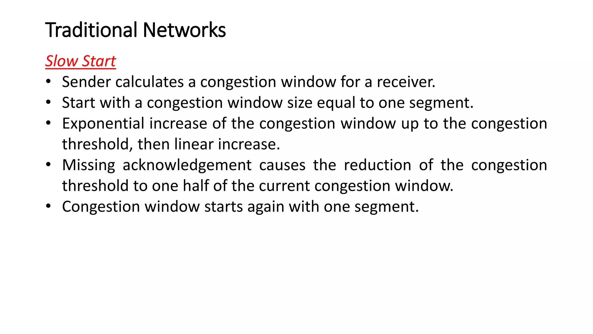 Traditional Networks
Slow Start
• Sender calculates a congestion window for a receiver.
• Start with a congestion window size equal to one segment.
• Exponential increase of the congestion window up to the congestion
threshold, then linear increase.
• Missing acknowledgement causes the reduction of the congestion
threshold to one half of the current congestion window.
• Congestion window starts again with one segment.
 