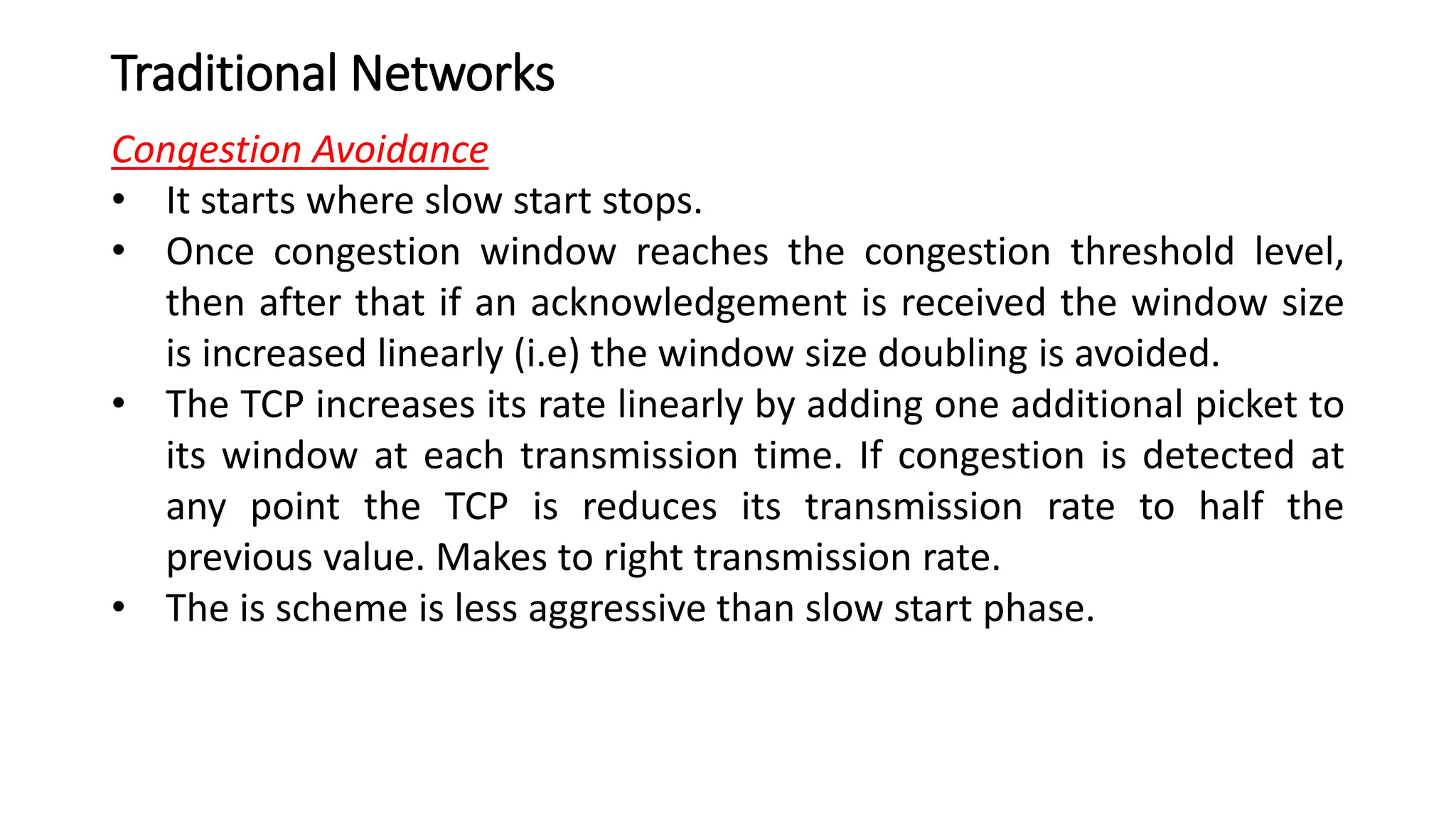 Traditional Networks
Congestion Avoidance
• It starts where slow start stops.
• Once congestion window reaches the congestion threshold level,
then after that if an acknowledgement is received the window size
is increased linearly (i.e) the window size doubling is avoided.
• The TCP increases its rate linearly by adding one additional picket to
its window at each transmission time. If congestion is detected at
any point the TCP is reduces its transmission rate to half the
previous value. Makes to right transmission rate.
• The is scheme is less aggressive than slow start phase.
 