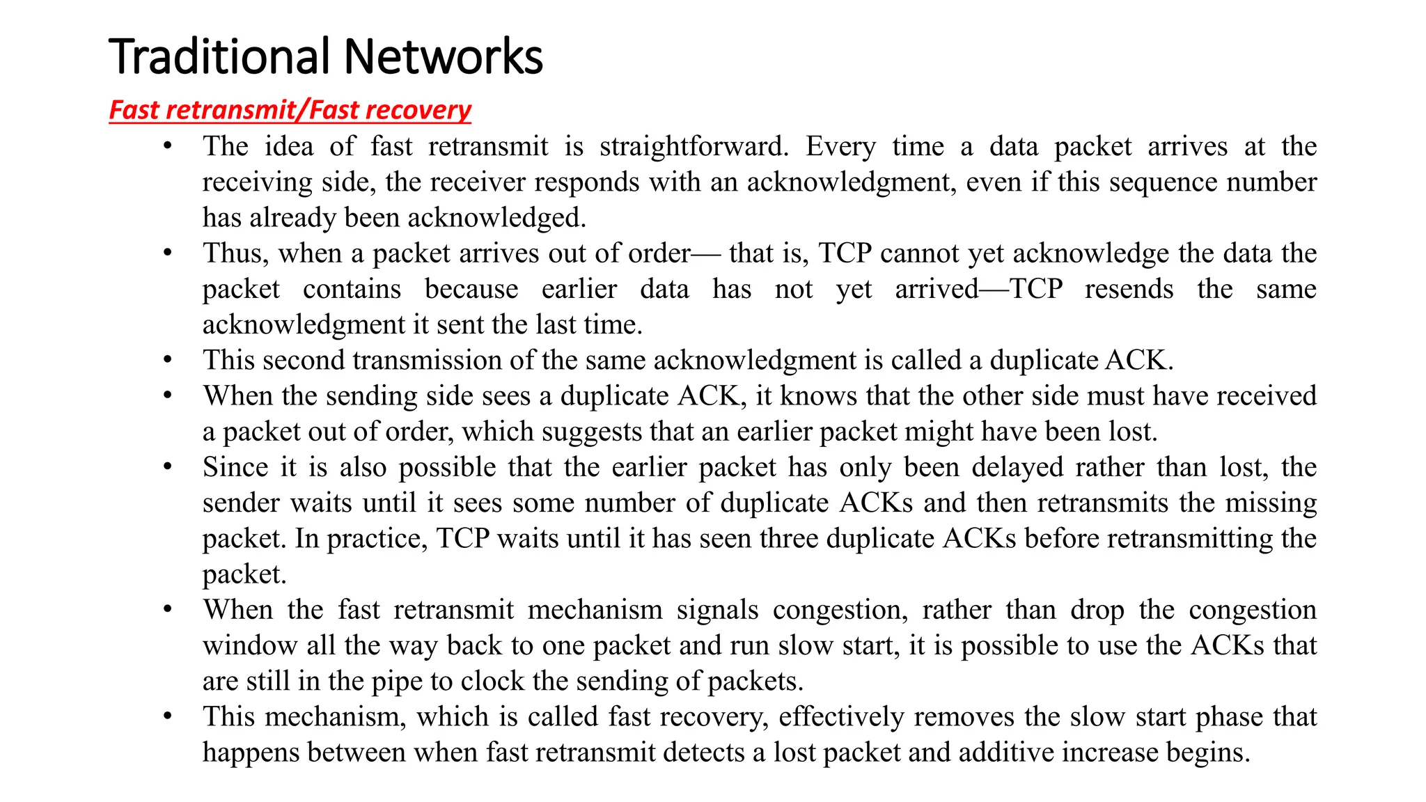 Traditional Networks
Fast retransmit/Fast recovery
• The idea of fast retransmit is straightforward. Every time a data packet arrives at the
receiving side, the receiver responds with an acknowledgment, even if this sequence number
has already been acknowledged.
• Thus, when a packet arrives out of order— that is, TCP cannot yet acknowledge the data the
packet contains because earlier data has not yet arrived—TCP resends the same
acknowledgment it sent the last time.
• This second transmission of the same acknowledgment is called a duplicate ACK.
• When the sending side sees a duplicate ACK, it knows that the other side must have received
a packet out of order, which suggests that an earlier packet might have been lost.
• Since it is also possible that the earlier packet has only been delayed rather than lost, the
sender waits until it sees some number of duplicate ACKs and then retransmits the missing
packet. In practice, TCP waits until it has seen three duplicate ACKs before retransmitting the
packet.
• When the fast retransmit mechanism signals congestion, rather than drop the congestion
window all the way back to one packet and run slow start, it is possible to use the ACKs that
are still in the pipe to clock the sending of packets.
• This mechanism, which is called fast recovery, effectively removes the slow start phase that
happens between when fast retransmit detects a lost packet and additive increase begins.
 
