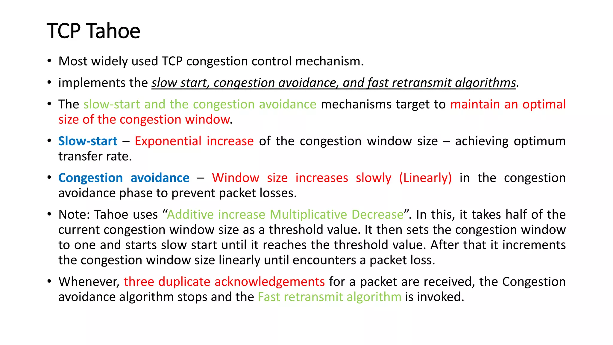 TCP Tahoe
• Most widely used TCP congestion control mechanism.
• implements the slow start, congestion avoidance, and fast retransmit algorithms.
• The slow-start and the congestion avoidance mechanisms target to maintain an optimal
size of the congestion window.
• Slow-start – Exponential increase of the congestion window size – achieving optimum
transfer rate.
• Congestion avoidance – Window size increases slowly (Linearly) in the congestion
avoidance phase to prevent packet losses.
• Note: Tahoe uses “Additive increase Multiplicative Decrease”. In this, it takes half of the
current congestion window size as a threshold value. It then sets the congestion window
to one and starts slow start until it reaches the threshold value. After that it increments
the congestion window size linearly until encounters a packet loss.
• Whenever, three duplicate acknowledgements for a packet are received, the Congestion
avoidance algorithm stops and the Fast retransmit algorithm is invoked.
 