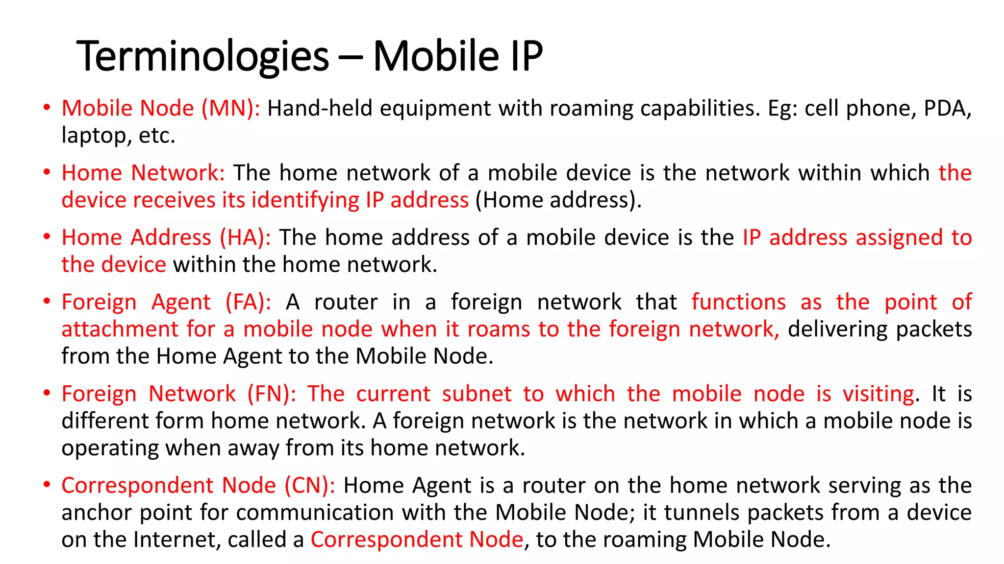Terminologies – Mobile IP
• Mobile Node (MN): Hand-held equipment with roaming capabilities. Eg: cell phone, PDA,
laptop, etc.
• Home Network: The home network of a mobile device is the network within which the
device receives its identifying IP address (Home address).
• Home Address (HA): The home address of a mobile device is the IP address assigned to
the device within the home network.
• Foreign Agent (FA): A router in a foreign network that functions as the point of
attachment for a mobile node when it roams to the foreign network, delivering packets
from the Home Agent to the Mobile Node.
• Foreign Network (FN): The current subnet to which the mobile node is visiting. It is
different form home network. A foreign network is the network in which a mobile node is
operating when away from its home network.
• Correspondent Node (CN): Home Agent is a router on the home network serving as the
anchor point for communication with the Mobile Node; it tunnels packets from a device
on the Internet, called a Correspondent Node, to the roaming Mobile Node.
 